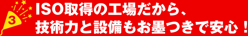 ISO取得の工場だから、技術力と設備もお墨つきで安心！